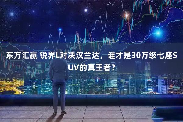 东方汇赢 锐界L对决汉兰达，谁才是30万级七座SUV的真王者？