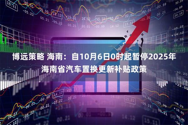博远策略 海南：自10月6日0时起暂停2025年海南省汽车置换更新补贴政策