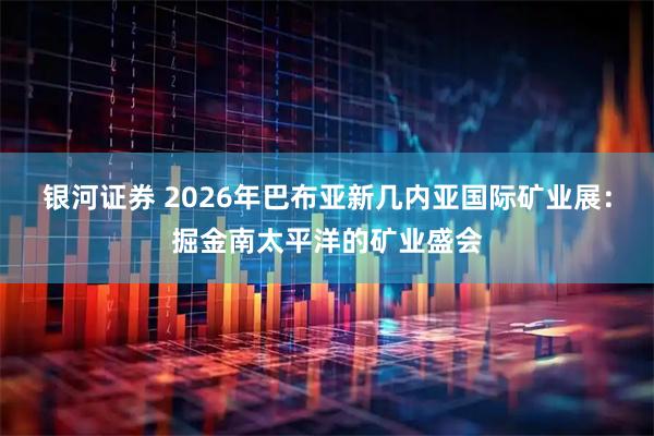银河证券 2026年巴布亚新几内亚国际矿业展：掘金南太平洋的矿业盛会