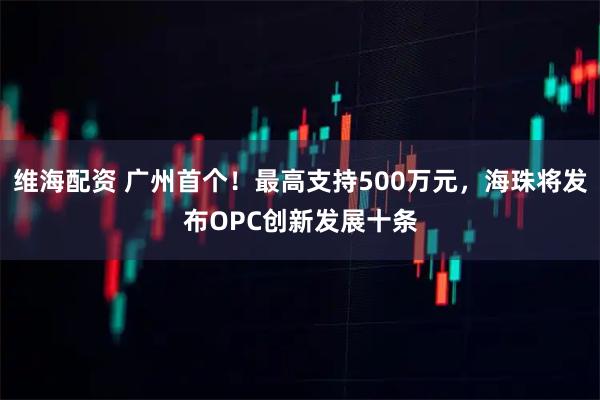 维海配资 广州首个！最高支持500万元，海珠将发布OPC创新发展十条