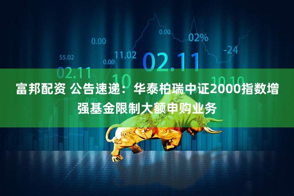 富邦配资 公告速递：华泰柏瑞中证2000指数增强基金限制大额申购业务
