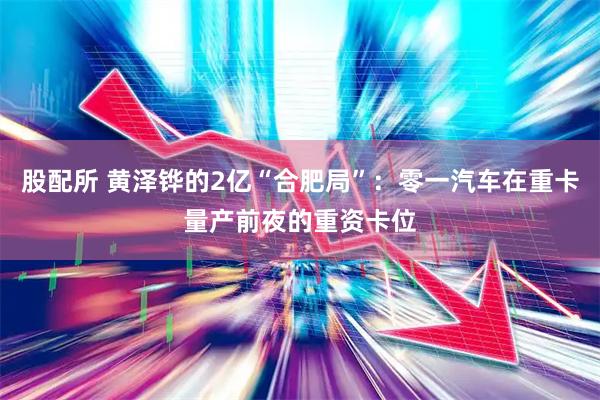股配所 黄泽铧的2亿“合肥局”：零一汽车在重卡量产前夜的重资卡位
