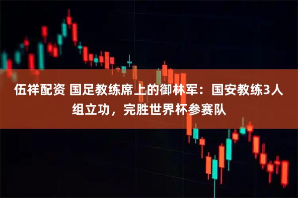 伍祥配资 国足教练席上的御林军：国安教练3人组立功，完胜世界杯参赛队