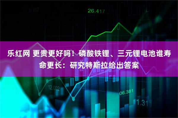 乐红网 更贵更好吗！磷酸铁锂、三元锂电池谁寿命更长：研究特斯拉给出答案