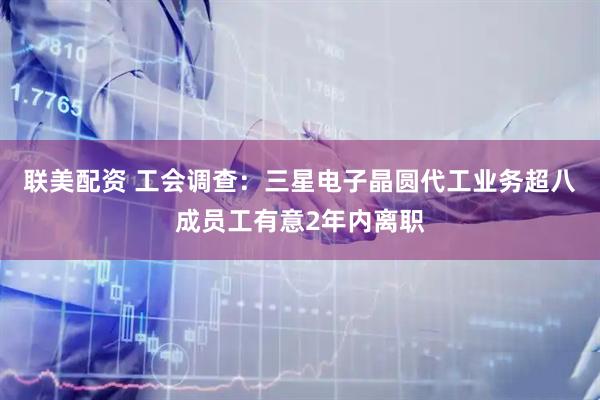 联美配资 工会调查：三星电子晶圆代工业务超八成员工有意2年内离职