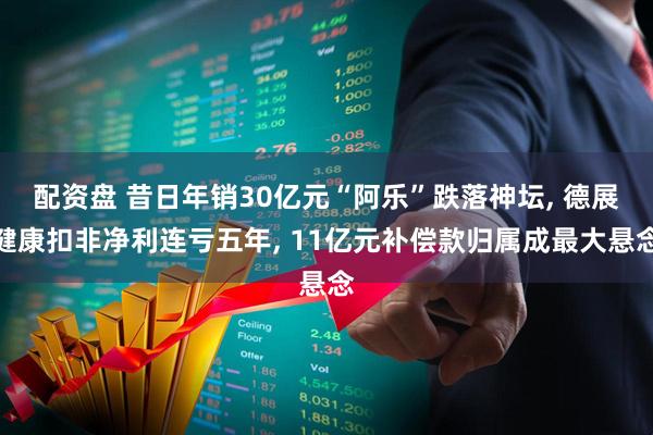 配资盘 昔日年销30亿元“阿乐”跌落神坛, 德展健康扣非净利连亏五年, 11亿元补偿款归属成最大悬念