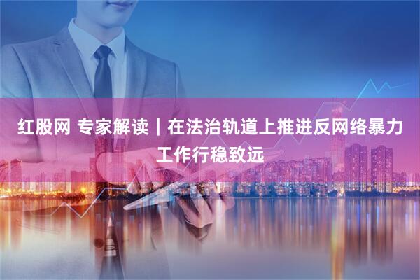 红股网 专家解读｜在法治轨道上推进反网络暴力工作行稳致远